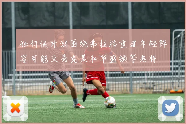 独行侠计划围绕弗拉格重建年轻阵容可能交易克莱和华盛顿等老将