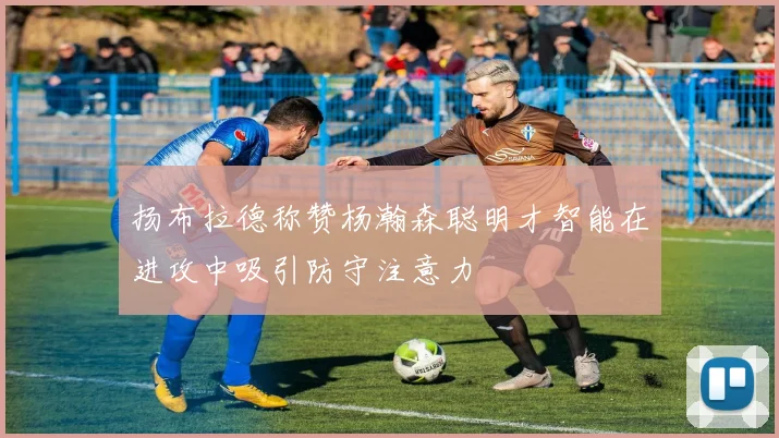 扬布拉德称赞杨瀚森聪明才智能在进攻中吸引防守注意力
