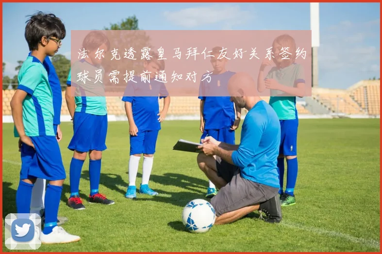 法尔克透露皇马拜仁友好关系签约球员需提前通知对方