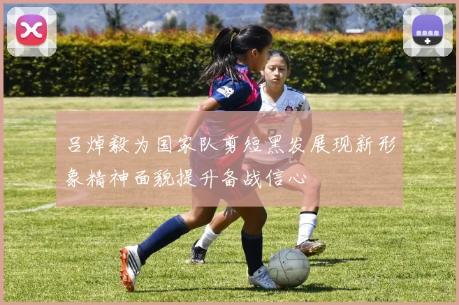 吕焯毅为国家队剪短黑发展现新形象精神面貌提升备战信心