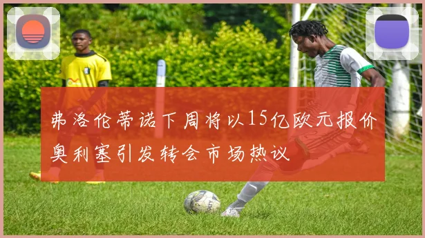 弗洛伦蒂诺下周将以15亿欧元报价奥利塞引发转会市场热议