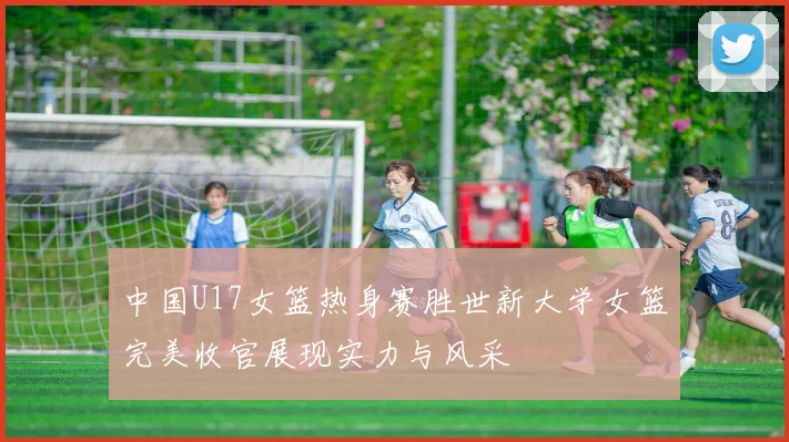 中国U17女篮热身赛胜世新大学女篮完美收官展现实力与风采