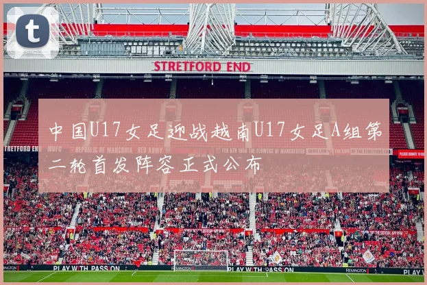 中国U17女足迎战越南U17女足A组第二轮首发阵容正式公布