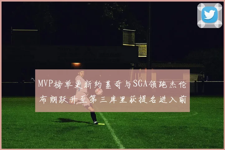 MVP榜单更新约基奇与SGA领跑杰伦布朗跃升至第三库里获提名进入前十