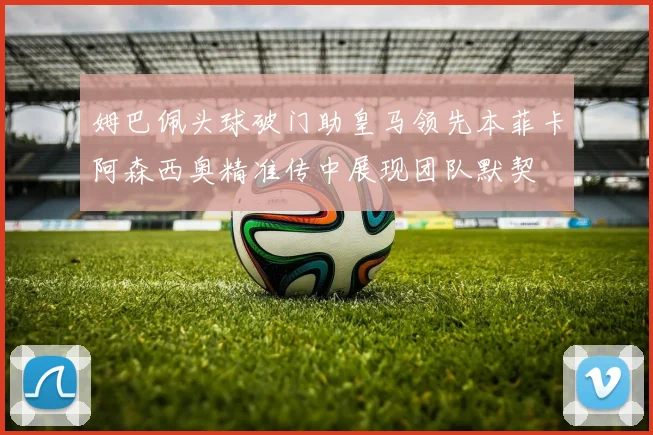 姆巴佩头球破门助皇马领先本菲卡阿森西奥精准传中展现团队默契