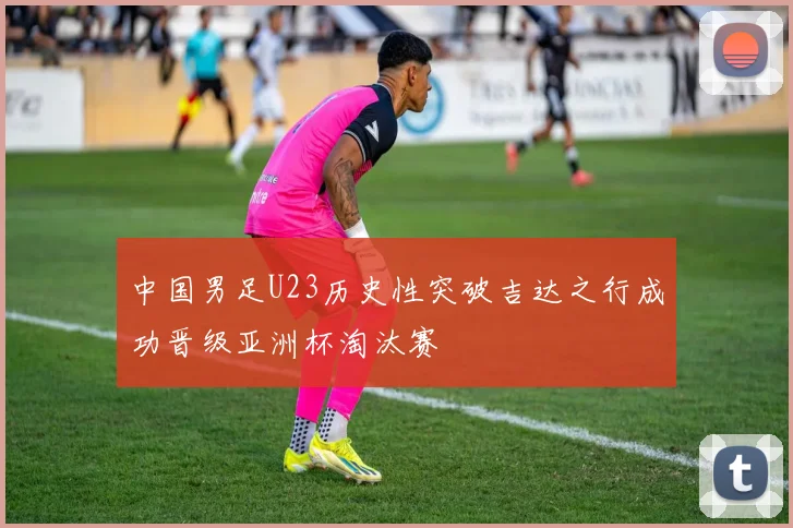 中国男足U23历史性突破吉达之行成功晋级亚洲杯淘汰赛
