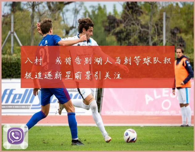 八村塁或将告别湖人马刺等球队积极追逐新星前景引关注