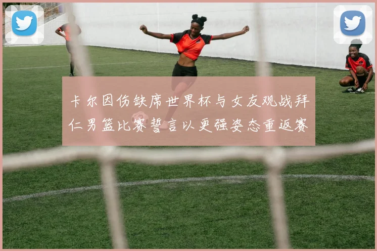 卡尔因伤缺席世界杯与女友观战拜仁男篮比赛誓言以更强姿态重返赛场