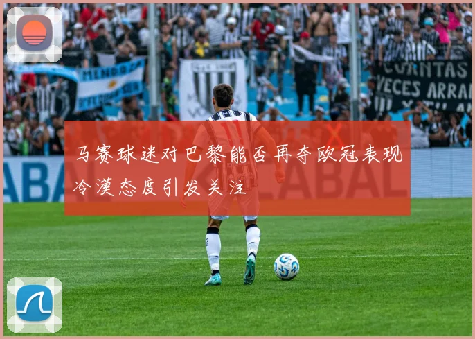 马赛球迷对巴黎能否再夺欧冠表现冷漠态度引发关注