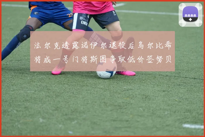 法尔克透露诺伊尔退役后乌尔比希将成一号门将斯图争取低价签努贝尔
