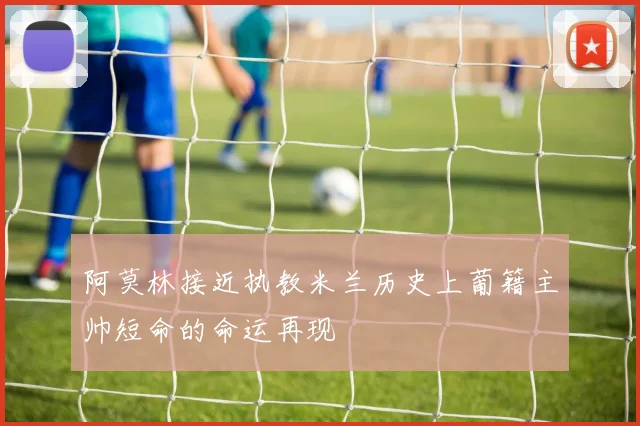阿莫林接近执教米兰历史上葡籍主帅短命的命运再现