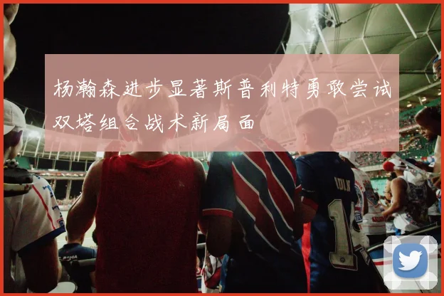 杨瀚森进步显著斯普利特勇敢尝试双塔组合战术新局面