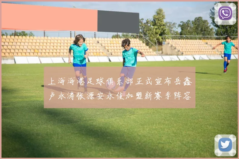 上海海港足球俱乐部正式宣布岳鑫卢永涛张源安永佳加盟新赛季阵容更新