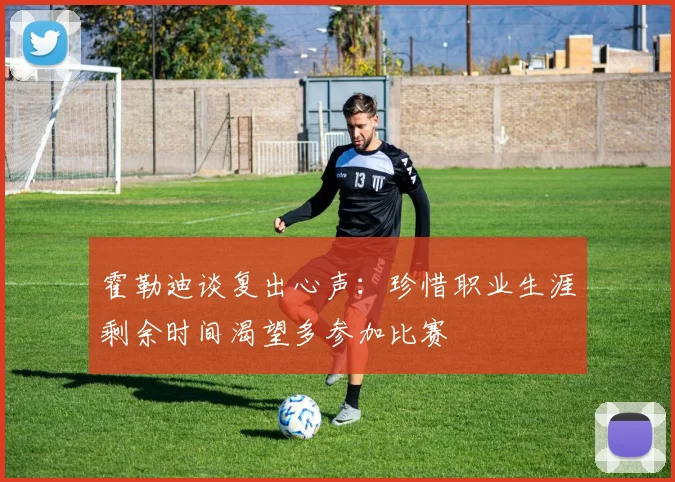 霍勒迪谈复出心声：珍惜职业生涯剩余时间渴望多参加比赛
