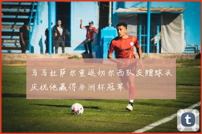 马马杜萨尔重返切尔西队友赠球衣庆祝他赢得非洲杯冠军