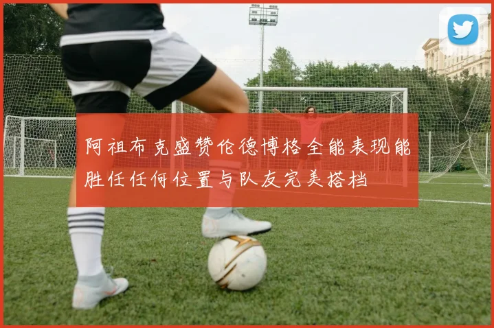 阿祖布克盛赞伦德博格全能表现能胜任任何位置与队友完美搭档