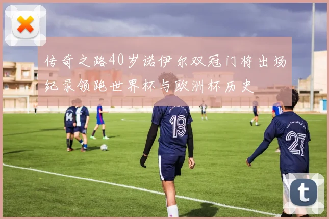 传奇之路40岁诺伊尔双冠门将出场纪录领跑世界杯与欧洲杯历史