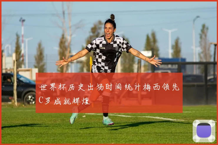 世界杯历史出场时间统计梅西领先C罗成就辉煌
