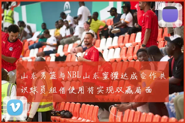山东男篮与NBL山东蜜獾达成合作共识球员租借使用将实现双赢局面